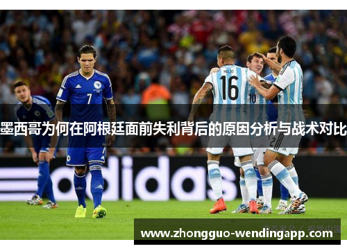 墨西哥为何在阿根廷面前失利背后的原因分析与战术对比