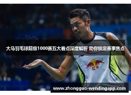 大马羽毛球超级1000赛五大看点深度解析 助你锁定赛事焦点