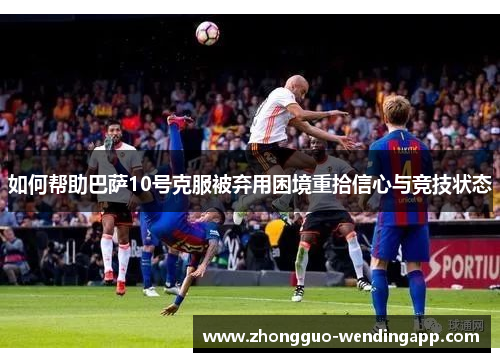 如何帮助巴萨10号克服被弃用困境重拾信心与竞技状态