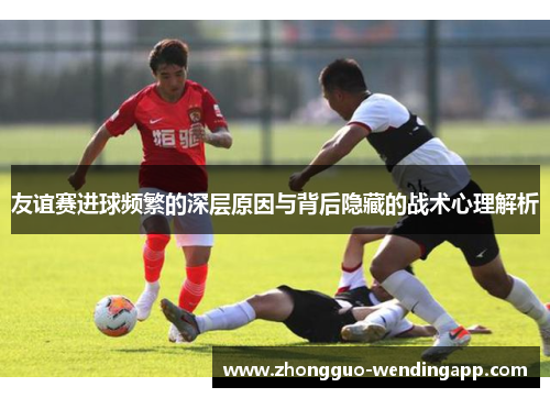 友谊赛进球频繁的深层原因与背后隐藏的战术心理解析