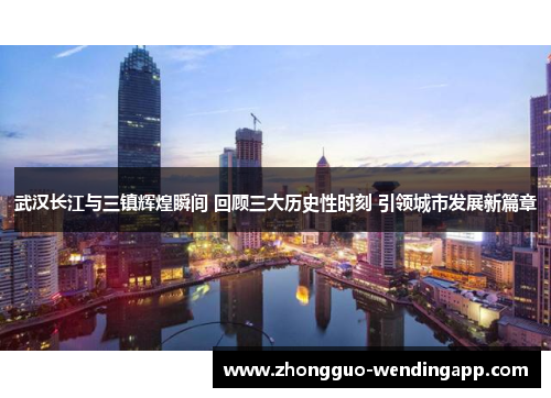 武汉长江与三镇辉煌瞬间 回顾三大历史性时刻 引领城市发展新篇章