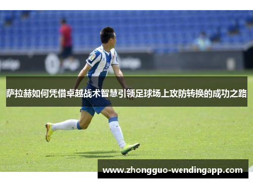 萨拉赫如何凭借卓越战术智慧引领足球场上攻防转换的成功之路