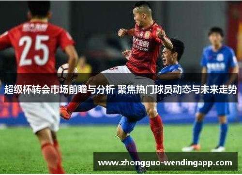 超级杯转会市场前瞻与分析 聚焦热门球员动态与未来走势