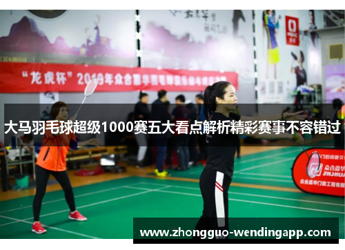 大马羽毛球超级1000赛五大看点解析精彩赛事不容错过