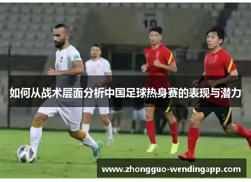 如何从战术层面分析中国足球热身赛的表现与潜力
