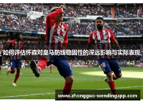 如何评估怀森对皇马防线稳固性的深远影响与实际表现 如何评估怀森对皇马防线稳固性的深远影响与实际表现