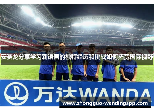 安赛龙分享学习新语言的独特经历和挑战如何拓宽国际视野 安赛龙分享学习新语言的独特经历和挑战如何拓宽国际视野