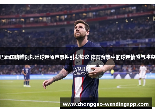 巴西国脚遭阿根廷球迷嘘声事件引发热议 体育赛事中的球迷情感与冲突