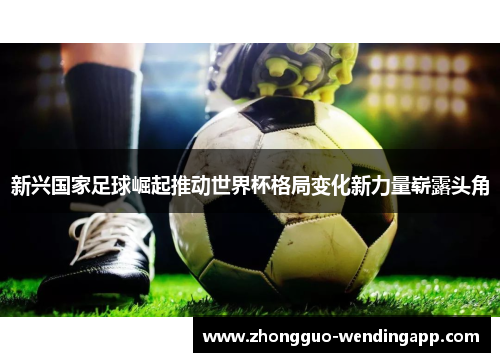 新兴国家足球崛起推动世界杯格局变化新力量崭露头角