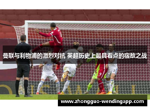 曼联与利物浦的激烈对抗 英超历史上最具看点的宿敌之战 曼联与利物浦的激烈对抗 英超历史上最具看点的宿敌之战