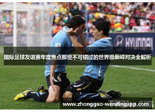 国际足球友谊赛年度焦点那些不可错过的世界级巅峰对决全解析 国际足球友谊赛年度焦点那些不可错过的世界级巅峰对决全解析