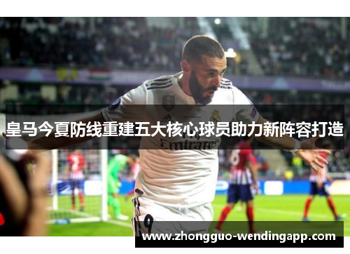 皇马今夏防线重建五大核心球员助力新阵容打造