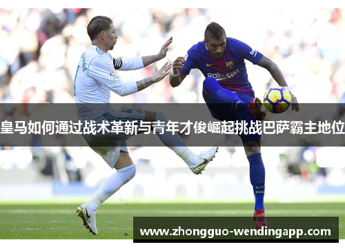 皇马如何通过战术革新与青年才俊崛起挑战巴萨霸主地位