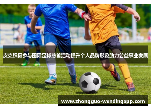 皮克积极参与国际足球慈善活动提升个人品牌形象助力公益事业发展