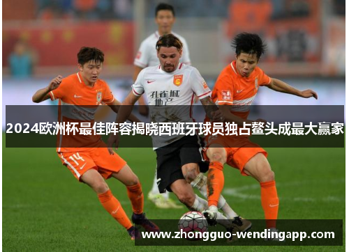 2024欧洲杯最佳阵容揭晓西班牙球员独占鳌头成最大赢家