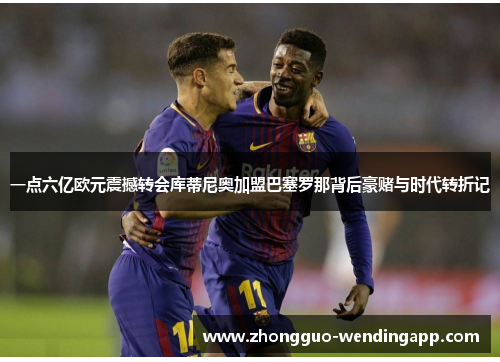 一点六亿欧元震撼转会库蒂尼奥加盟巴塞罗那背后豪赌与时代转折记