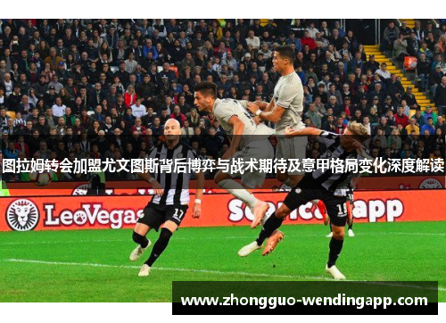图拉姆转会加盟尤文图斯背后博弈与战术期待及意甲格局变化深度解读